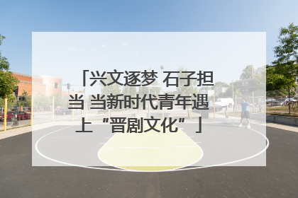 兴文逐梦 石子担当 当新时代青年遇上“晋剧文化”