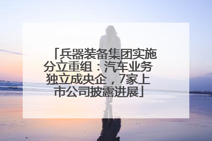 兵器装备集团实施分立重组：汽车业务独立成央企，7家上市公司披露进展