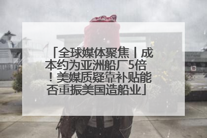全球媒体聚焦丨成本约为亚洲船厂5倍！美媒质疑靠补贴能否重振美国造船业