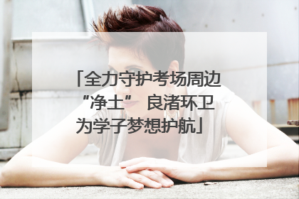 全力守护考场周边“净土” 良渚环卫为学子梦想护航