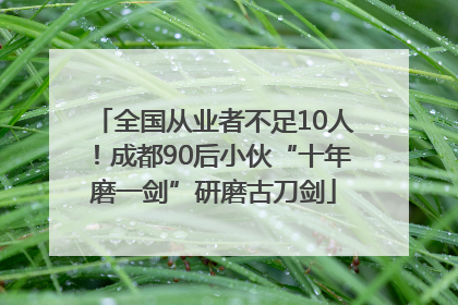 全国从业者不足10人！成都90后小伙“十年磨一剑”研磨古刀剑
