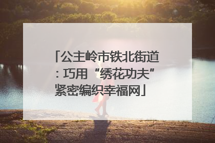 公主岭市铁北街道：巧用“绣花功夫”紧密编织幸福网