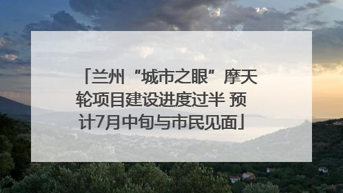 兰州“城市之眼”摩天轮项目建设进度过半 预计7月中旬与市民见面