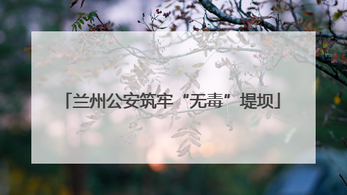 兰州公安筑牢“无毒”堤坝