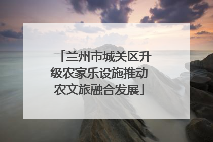 兰州市城关区升级农家乐设施推动农文旅融合发展