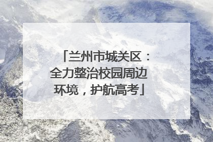 兰州市城关区：全力整治校园周边环境，护航高考