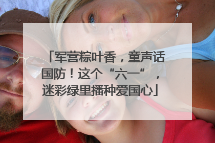 军营粽叶香，童声话国防！这个“六一”，迷彩绿里播种爱国心