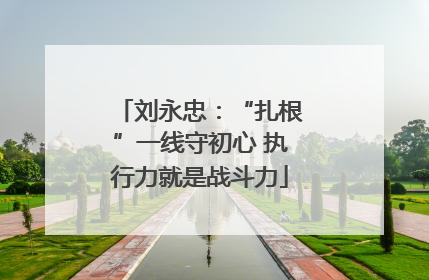 刘永忠：“扎根”一线守初心 执行力就是战斗力