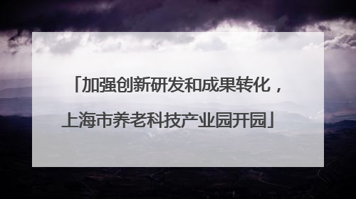 加强创新研发和成果转化，上海市养老科技产业园开园