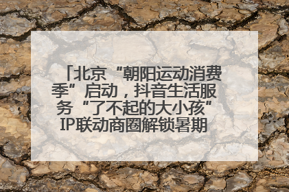 北京“朝阳运动消费季”启动，抖音生活服务“了不起的大小孩”IP联动商圈解锁暑期亲子消费新场景
