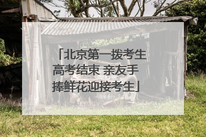 北京第一拨考生高考结束 亲友手捧鲜花迎接考生
