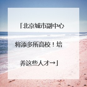 北京城市副中心将添多所高校！培养这些人才→