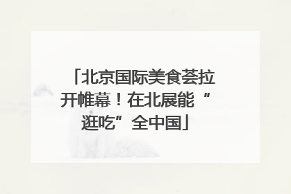 北京国际美食荟拉开帷幕！在北展能“逛吃”全中国