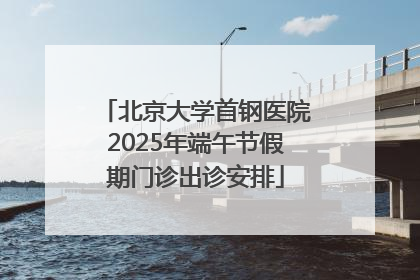 北京大学首钢医院2025年端午节假期门诊出诊安排