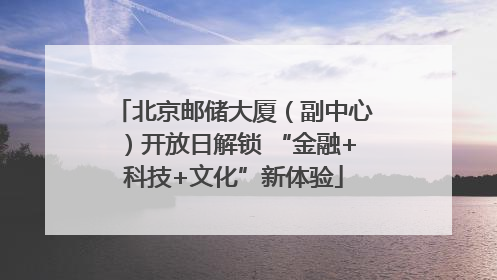 北京邮储大厦（副中心）开放日解锁 “金融+科技+文化”新体验