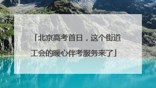 北京高考首日，这个街道工会的暖心伴考服务来了