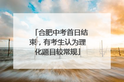 合肥中考首日结束，有考生认为理化题目较常规
