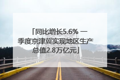 同比增长5.6% 一季度京津冀实现地区生产总值2.8万亿元