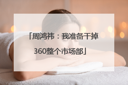周鸿祎：我准备干掉360整个市场部