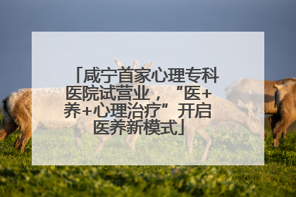 咸宁首家心理专科医院试营业，“医+养+心理治疗”开启医养新模式