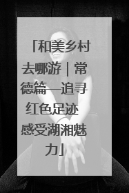 和美乡村去哪游｜常德篇—追寻红色足迹 感受湖湘魅力