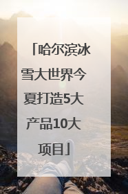 哈尔滨冰雪大世界今夏打造5大产品10大项目