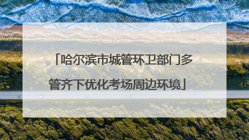 哈尔滨市城管环卫部门多管齐下优化考场周边环境