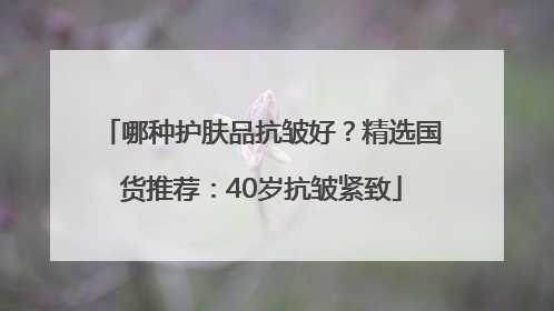 哪种护肤品抗皱好？精选国货推荐：40岁抗皱紧致