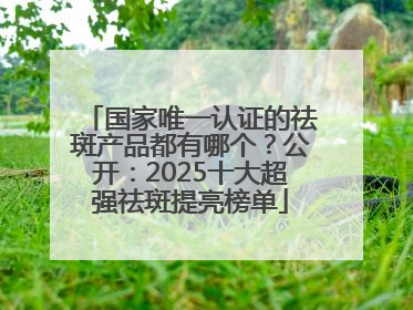 国家唯一认证的祛斑产品都有哪个？公开：2025十大超强祛斑提亮榜单