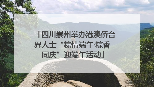 四川崇州举办港澳侨台界人士“粽情端午·粽香同庆”迎端午活动
