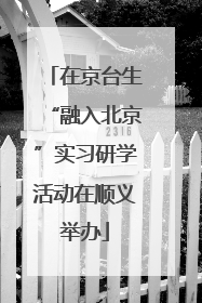 在京台生“融入北京”实习研学活动在顺义举办