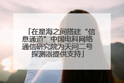 在星海之间搭建“信息通道”中国电科网络通信研究院为天问二号探测器提供支持