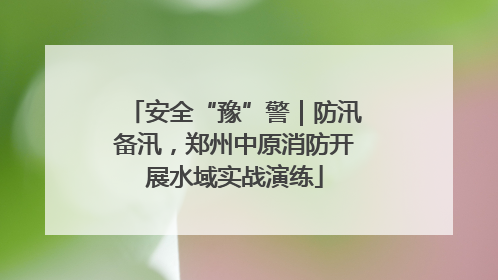 安全“豫”警｜防汛备汛，郑州中原消防开展水域实战演练