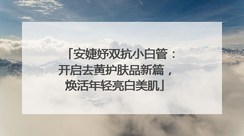 安婕妤双抗小白管：开启去黄护肤品新篇，焕活年轻亮白美肌