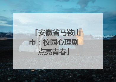 安徽省马鞍山市：校园心理剧点亮青春