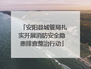 安阳县城管局扎实开展消防安全隐患排查整治行动