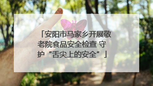 安阳市马家乡开展敬老院食品安全检查 守护“舌尖上的安全”