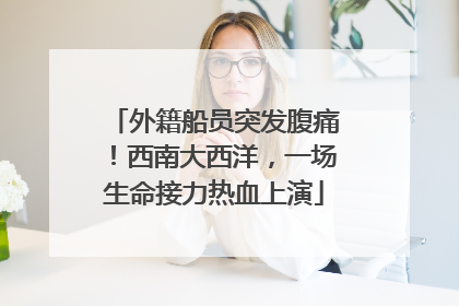 外籍船员突发腹痛！西南大西洋，一场生命接力热血上演