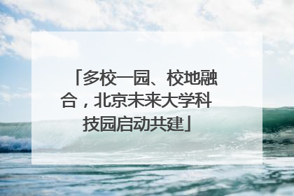 多校一园、校地融合，北京未来大学科技园启动共建