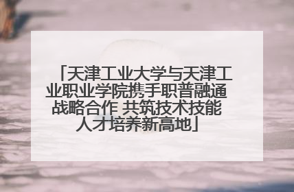 天津工业大学与天津工业职业学院携手职普融通战略合作 共筑技术技能人才培养新高地
