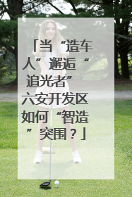 当“造车人”邂逅“追光者” 六安开发区如何“智造”突围？