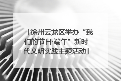 徐州云龙区举办“我们的节日·端午”新时代文明实践主题活动