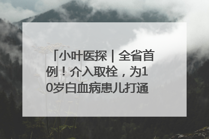 小叶医探｜全省首例！介入取栓，为10岁白血病患儿打通生命之“脉”