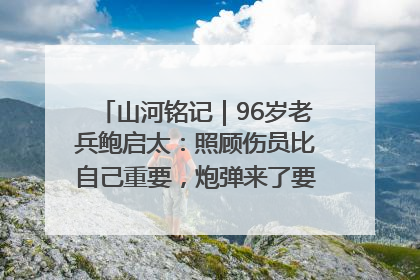 山河铭记｜96岁老兵鲍启太：照顾伤员比自己重要，炮弹来了要趴在他们身上