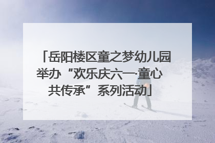 岳阳楼区童之梦幼儿园举办“欢乐庆六一·童心共传承”系列活动