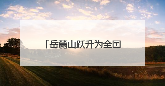 岳麓山跃升为全国顶流文旅IP 位居中国5A级景区影响力百强榜单前十