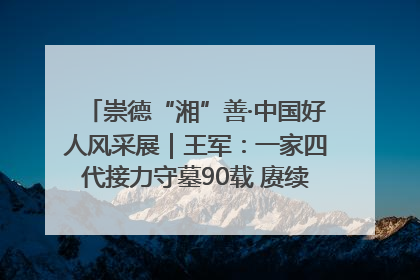 崇德“湘”善·中国好人风采展｜王军：一家四代接力守墓90载 赓续红色血脉践初心