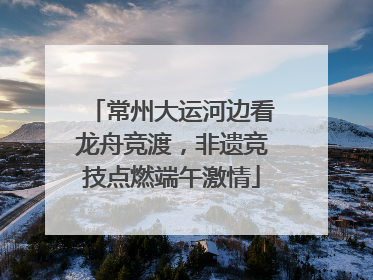 常州大运河边看龙舟竞渡，非遗竞技点燃端午激情