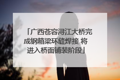 广西苍容浔江大桥完成钢箱梁环缝焊接 将进入桥面铺装阶段