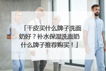 干皮买什么牌子洗面奶好？补水保湿洗面奶什么牌子推荐购买！